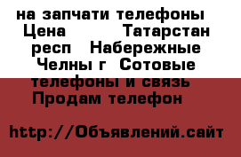 на запчати телефоны › Цена ­ 200 - Татарстан респ., Набережные Челны г. Сотовые телефоны и связь » Продам телефон   